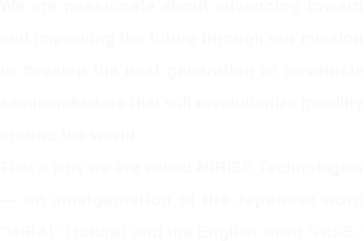 世界のモビリティに革新を与える次世代の車載半導体を開発するという使命のもと、未来をもっと進化・向上させたい熱い想い―“MIRAI（未来）”と“RISE（上昇）”が込められた「MIRISE Technologies（ミライズ テクノロジーズ）」。