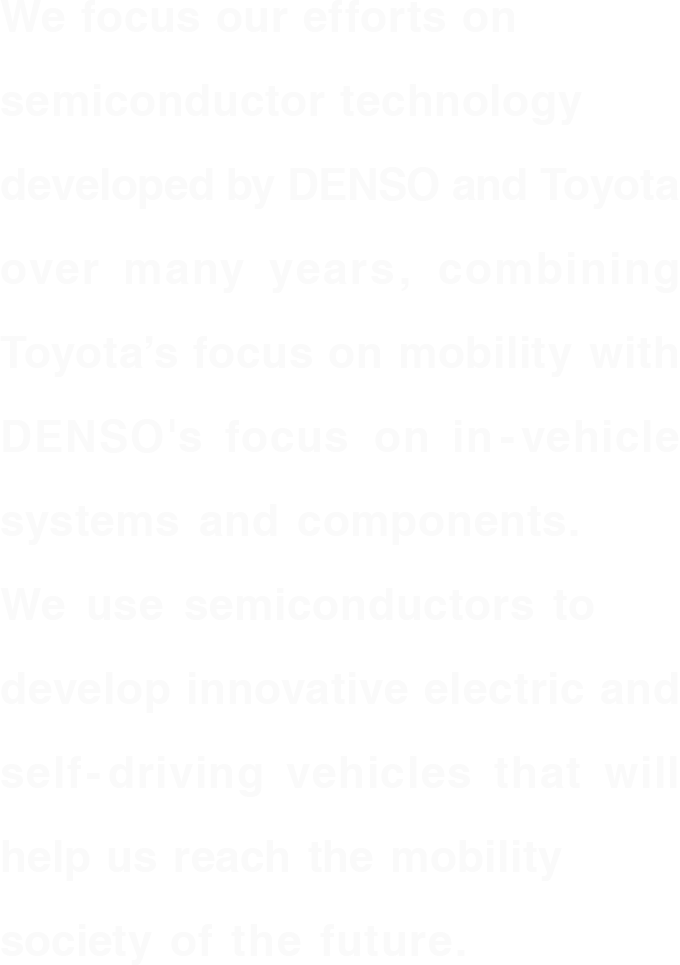 デンソーとトヨタが長年培ってきた半導体技術を結集し、トヨタのモビリティ視点とデンソーの車載システム・部品視点を融合。半導体で電動車や自動運転車にイノベーションを起こし、未来のモビリティ社会の実現に貢献していきます。
